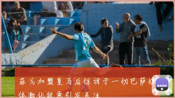 菲戈加盟皇马后惊讶于一切巴萨媒体激化敌意引发关注