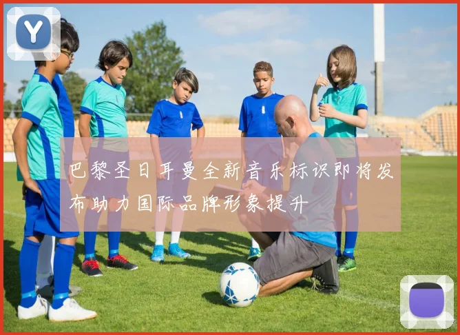 巴黎圣日耳曼全新音乐标识即将发布助力国际品牌形象提升