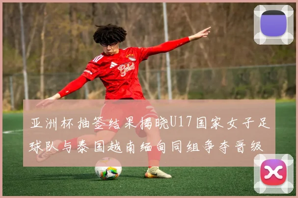 亚洲杯抽签结果揭晓U17国家女子足球队与泰国越南缅甸同组争夺晋级资格