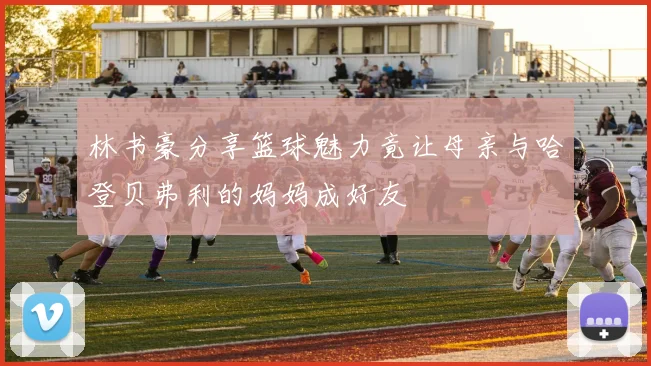 林书豪分享篮球魅力竟让母亲与哈登贝弗利的妈妈成好友