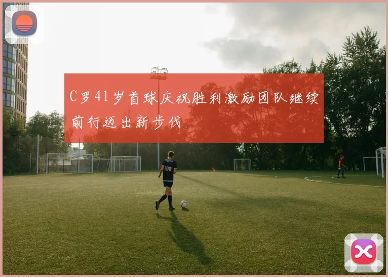 C罗41岁首球庆祝胜利激励团队继续前行迈出新步伐