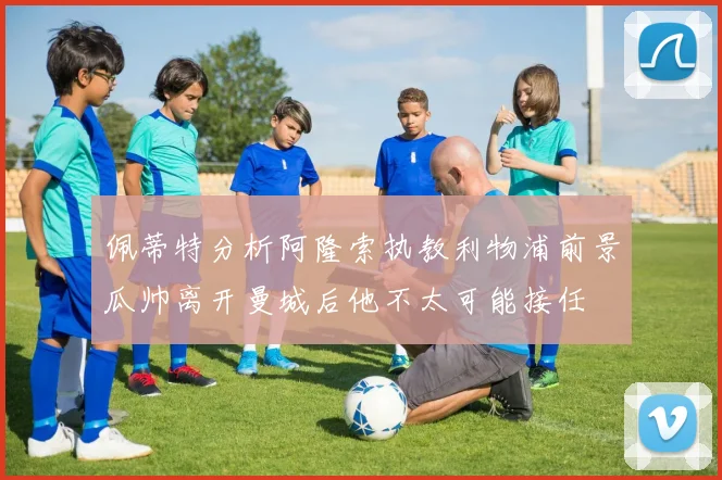 佩蒂特分析阿隆索执教利物浦前景瓜帅离开曼城后他不太可能接任